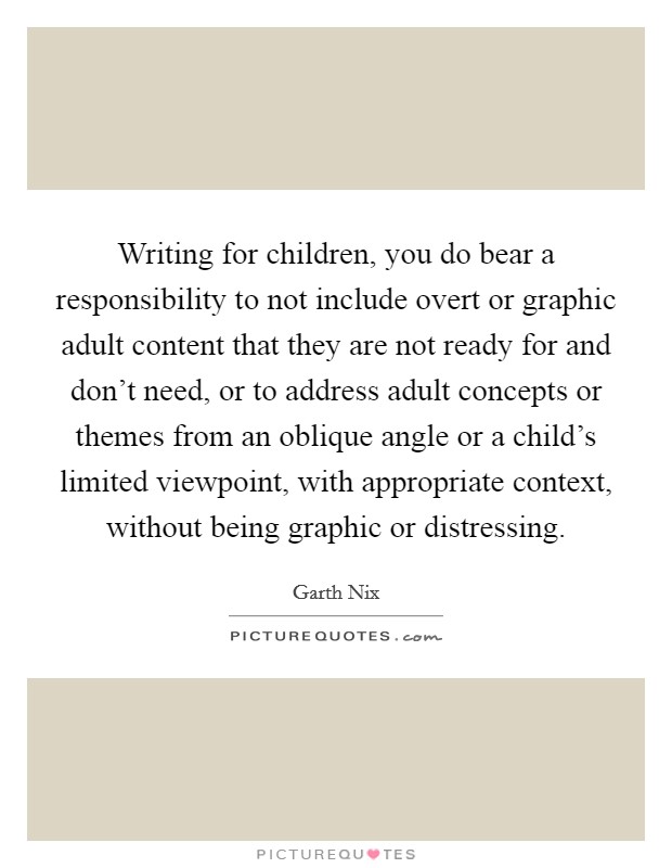 Writing for children, you do bear a responsibility to not include overt or graphic adult content that they are not ready for and don't need, or to address adult concepts or themes from an oblique angle or a child's limited viewpoint, with appropriate context, without being graphic or distressing. Picture Quote #1