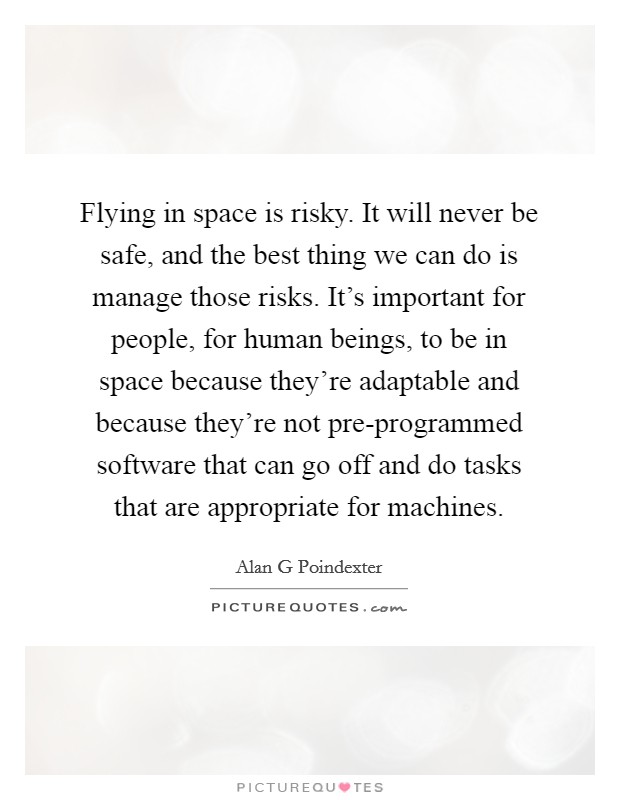 Flying in space is risky. It will never be safe, and the best thing we can do is manage those risks. It's important for people, for human beings, to be in space because they're adaptable and because they're not pre-programmed software that can go off and do tasks that are appropriate for machines. Picture Quote #1