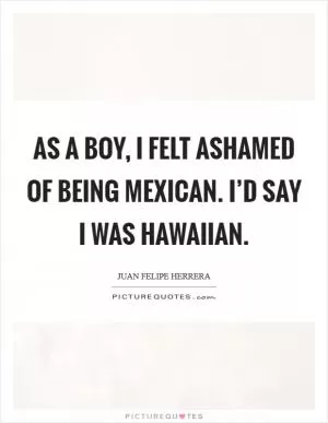As a boy, I felt ashamed of being Mexican. I’d say I was Hawaiian Picture Quote #1