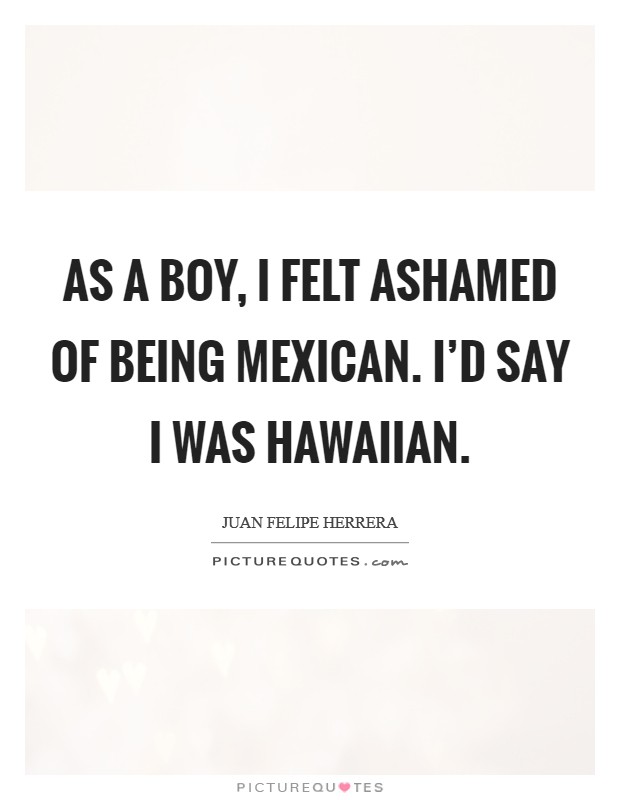 As a boy, I felt ashamed of being Mexican. I'd say I was Hawaiian. Picture Quote #1