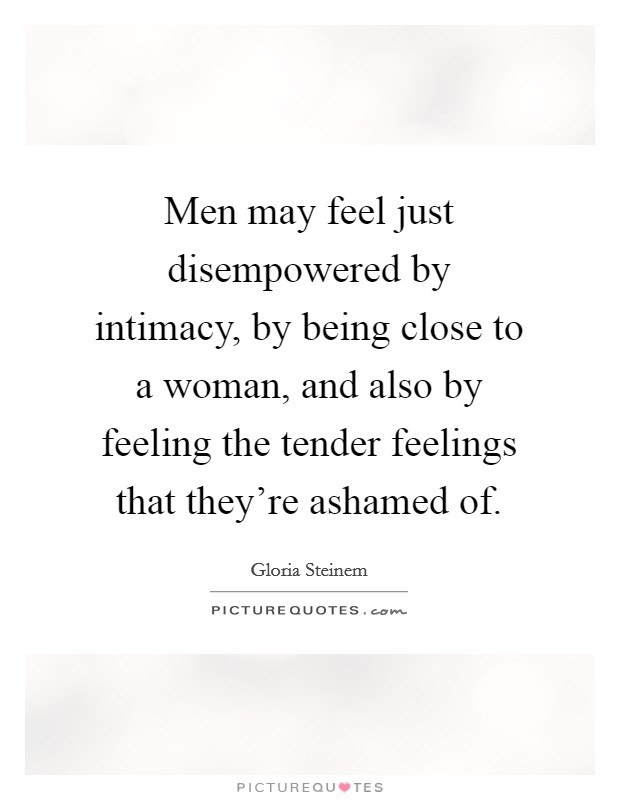 Men may feel just disempowered by intimacy, by being close to a woman, and also by feeling the tender feelings that they're ashamed of. Picture Quote #1