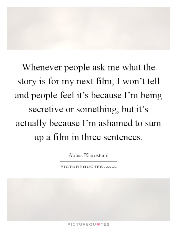 Whenever people ask me what the story is for my next film, I won't tell and people feel it's because I'm being secretive or something, but it's actually because I'm ashamed to sum up a film in three sentences. Picture Quote #1