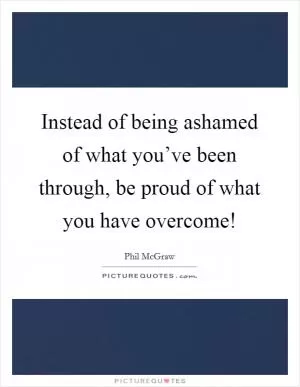 Instead of being ashamed of what you’ve been through, be proud of what you have overcome! Picture Quote #1