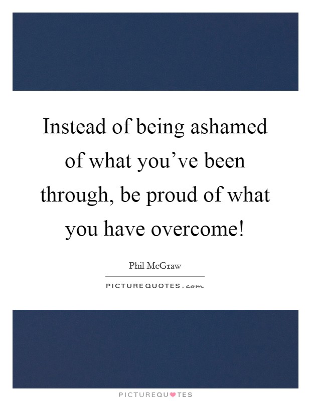 Instead of being ashamed of what you've been through, be proud of what you have overcome! Picture Quote #1