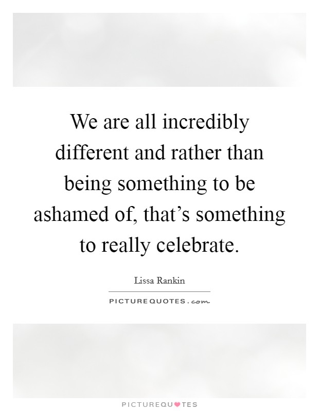 We are all incredibly different and rather than being something to be ashamed of, that's something to really celebrate. Picture Quote #1