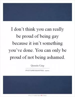 I don’t think you can really be proud of being gay because it isn’t something you’ve done. You can only be proud of not being ashamed Picture Quote #1