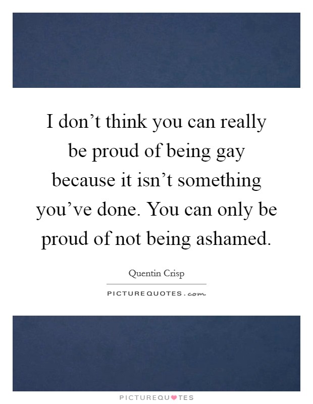 I don't think you can really be proud of being gay because it isn't something you've done. You can only be proud of not being ashamed. Picture Quote #1