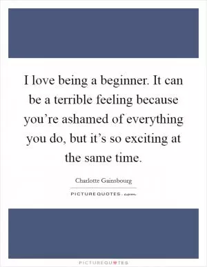 I love being a beginner. It can be a terrible feeling because you’re ashamed of everything you do, but it’s so exciting at the same time Picture Quote #1