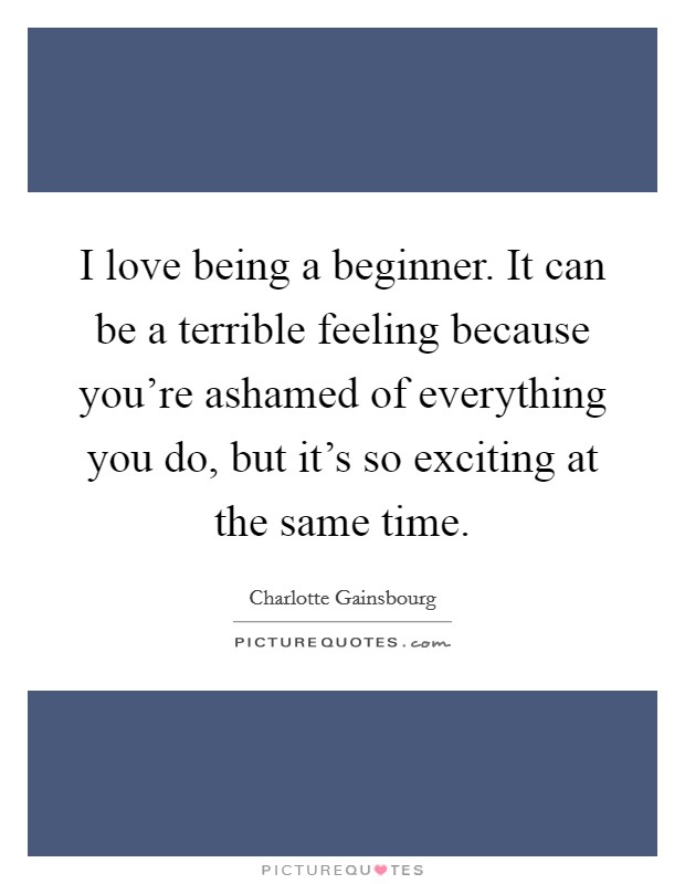 I love being a beginner. It can be a terrible feeling because you're ashamed of everything you do, but it's so exciting at the same time. Picture Quote #1
