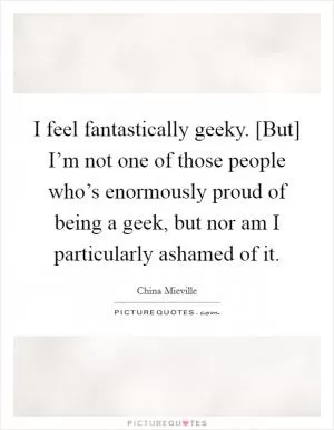 I feel fantastically geeky. [But] I’m not one of those people who’s enormously proud of being a geek, but nor am I particularly ashamed of it Picture Quote #1