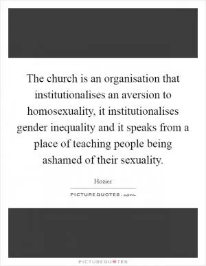 The church is an organisation that institutionalises an aversion to homosexuality, it institutionalises gender inequality and it speaks from a place of teaching people being ashamed of their sexuality Picture Quote #1