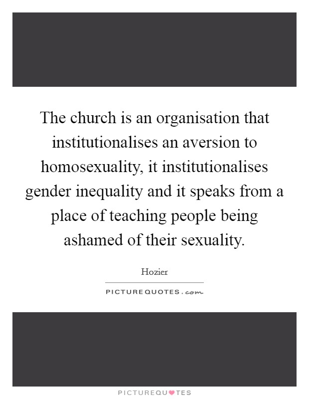 The church is an organisation that institutionalises an aversion to homosexuality, it institutionalises gender inequality and it speaks from a place of teaching people being ashamed of their sexuality. Picture Quote #1