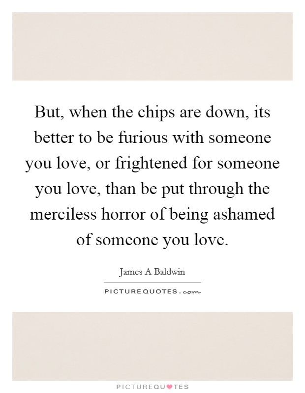 But, when the chips are down, its better to be furious with someone you love, or frightened for someone you love, than be put through the merciless horror of being ashamed of someone you love. Picture Quote #1