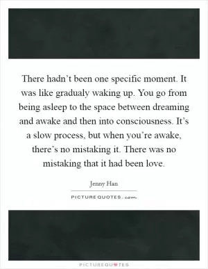 There hadn’t been one specific moment. It was like gradualy waking up. You go from being asleep to the space between dreaming and awake and then into consciousness. It’s a slow process, but when you’re awake, there’s no mistaking it. There was no mistaking that it had been love Picture Quote #1
