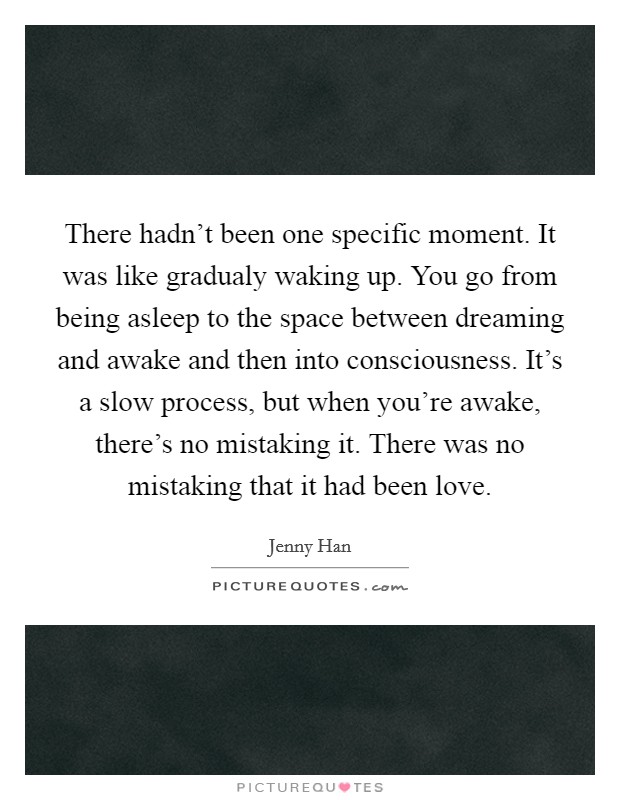 There hadn't been one specific moment. It was like gradualy waking up. You go from being asleep to the space between dreaming and awake and then into consciousness. It's a slow process, but when you're awake, there's no mistaking it. There was no mistaking that it had been love. Picture Quote #1