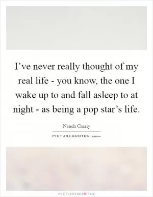 I’ve never really thought of my real life - you know, the one I wake up to and fall asleep to at night - as being a pop star’s life Picture Quote #1
