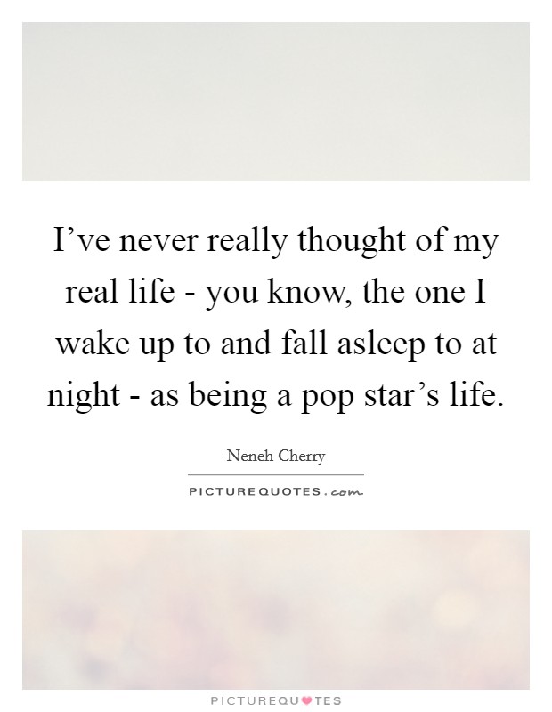 I've never really thought of my real life - you know, the one I wake up to and fall asleep to at night - as being a pop star's life. Picture Quote #1