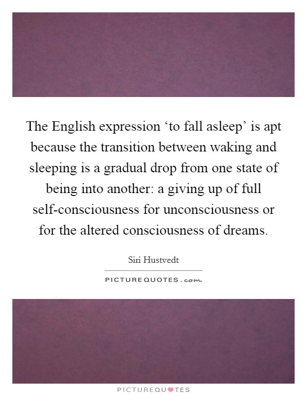 The English expression ‘to fall asleep' is apt because the transition between waking and sleeping is a gradual drop from one state of being into another: a giving up of full self-consciousness for unconsciousness or for the altered consciousness of dreams. Picture Quote #1