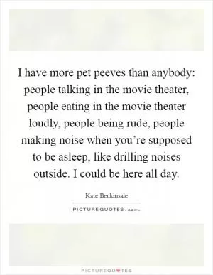 I have more pet peeves than anybody: people talking in the movie theater, people eating in the movie theater loudly, people being rude, people making noise when you’re supposed to be asleep, like drilling noises outside. I could be here all day Picture Quote #1