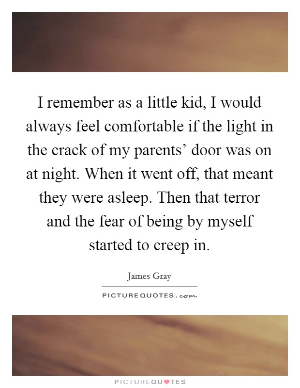 I remember as a little kid, I would always feel comfortable if the light in the crack of my parents' door was on at night. When it went off, that meant they were asleep. Then that terror and the fear of being by myself started to creep in. Picture Quote #1