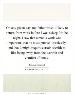 On any given day, my father wasn’t likely to return from work before I was asleep for the night. I saw that a man’s work was important, that he must pursue it tirelessly, and that it might require certain sacrifices, like being away from the warmth and comfort of home Picture Quote #1