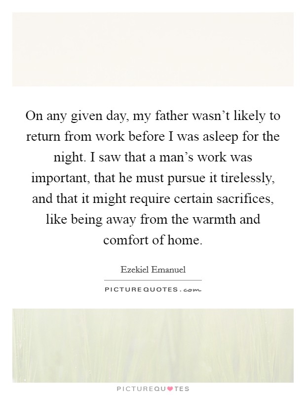 On any given day, my father wasn't likely to return from work before I was asleep for the night. I saw that a man's work was important, that he must pursue it tirelessly, and that it might require certain sacrifices, like being away from the warmth and comfort of home. Picture Quote #1