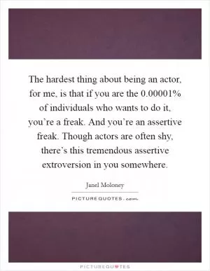 The hardest thing about being an actor, for me, is that if you are the 0.00001% of individuals who wants to do it, you’re a freak. And you’re an assertive freak. Though actors are often shy, there’s this tremendous assertive extroversion in you somewhere Picture Quote #1
