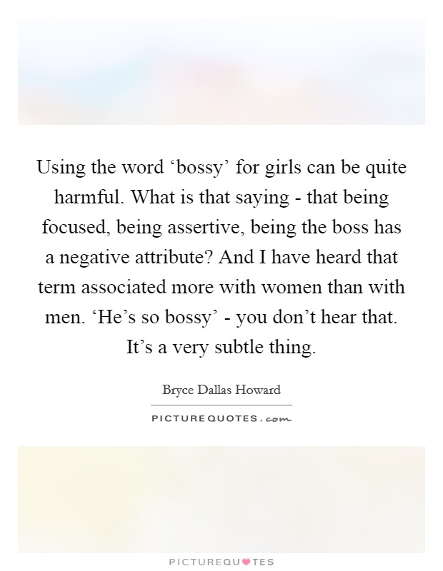 Using the word ‘bossy' for girls can be quite harmful. What is that saying - that being focused, being assertive, being the boss has a negative attribute? And I have heard that term associated more with women than with men. ‘He's so bossy' - you don't hear that. It's a very subtle thing. Picture Quote #1