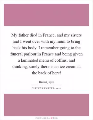My father died in France, and my sisters and I went over with my mum to bring back his body. I remember going to the funeral parlour in France and being given a laminated menu of coffins, and thinking, surely there is an ice cream at the back of here! Picture Quote #1