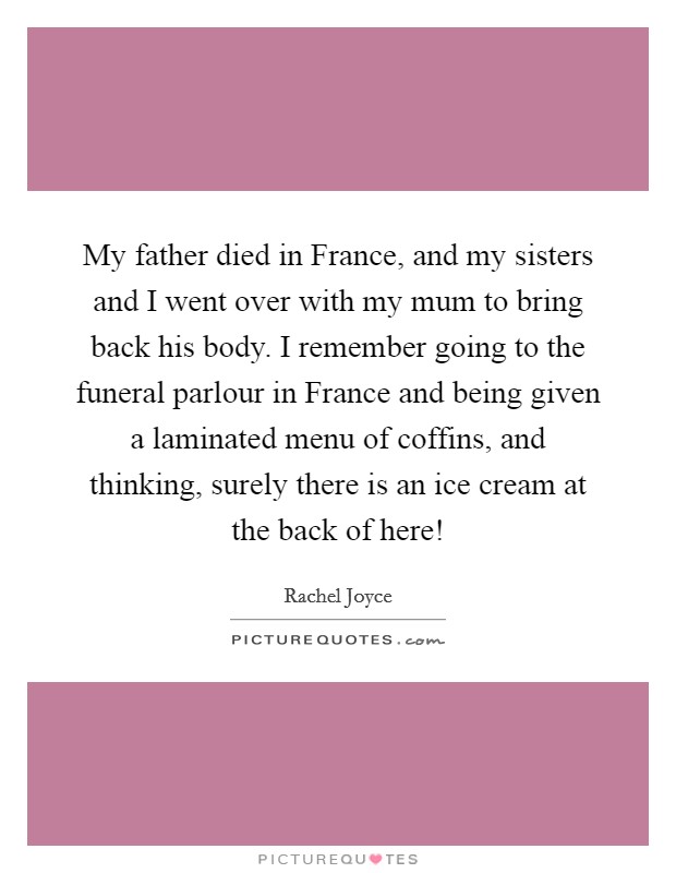 My father died in France, and my sisters and I went over with my mum to bring back his body. I remember going to the funeral parlour in France and being given a laminated menu of coffins, and thinking, surely there is an ice cream at the back of here! Picture Quote #1