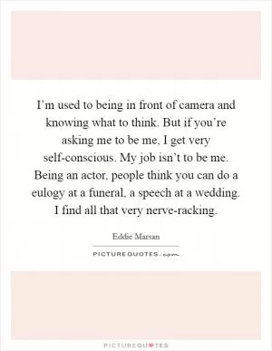 I’m used to being in front of camera and knowing what to think. But if you’re asking me to be me, I get very self-conscious. My job isn’t to be me. Being an actor, people think you can do a eulogy at a funeral, a speech at a wedding. I find all that very nerve-racking Picture Quote #1