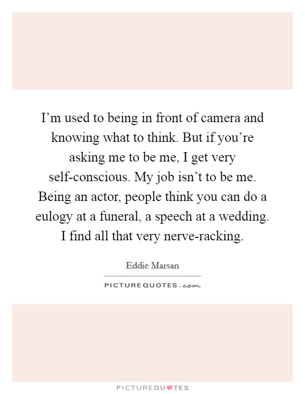 I'm used to being in front of camera and knowing what to think. But if you're asking me to be me, I get very self-conscious. My job isn't to be me. Being an actor, people think you can do a eulogy at a funeral, a speech at a wedding. I find all that very nerve-racking. Picture Quote #1