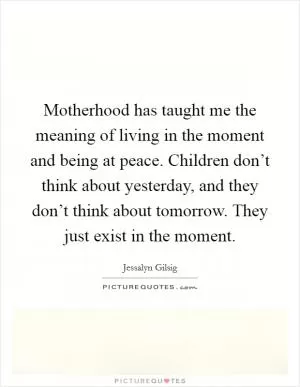 Motherhood has taught me the meaning of living in the moment and being at peace. Children don’t think about yesterday, and they don’t think about tomorrow. They just exist in the moment Picture Quote #1