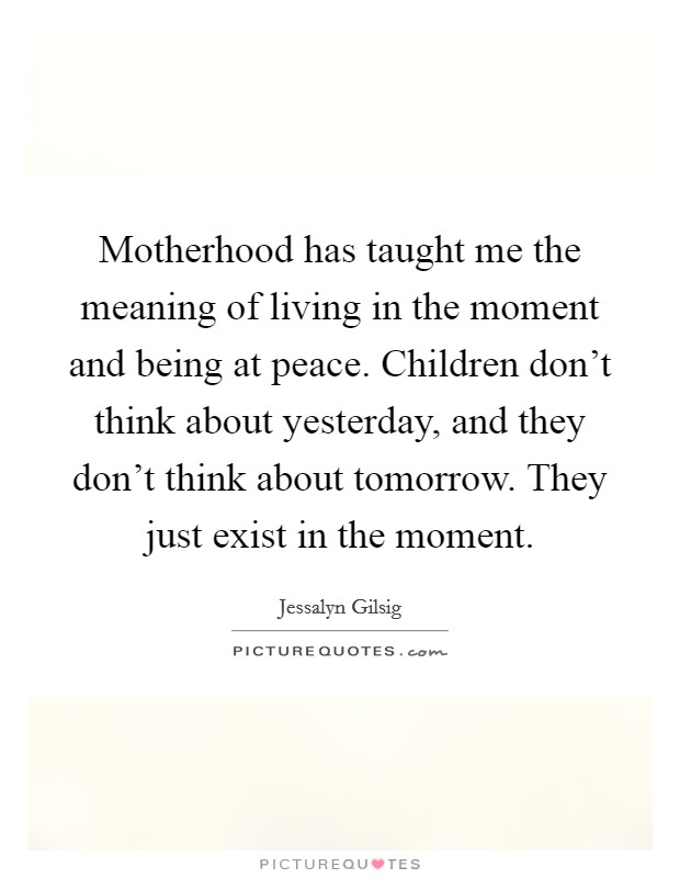 Motherhood has taught me the meaning of living in the moment and being at peace. Children don't think about yesterday, and they don't think about tomorrow. They just exist in the moment. Picture Quote #1