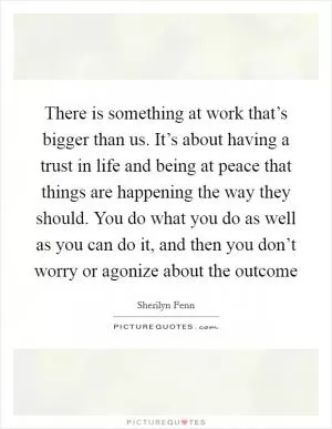There is something at work that’s bigger than us. It’s about having a trust in life and being at peace that things are happening the way they should. You do what you do as well as you can do it, and then you don’t worry or agonize about the outcome Picture Quote #1