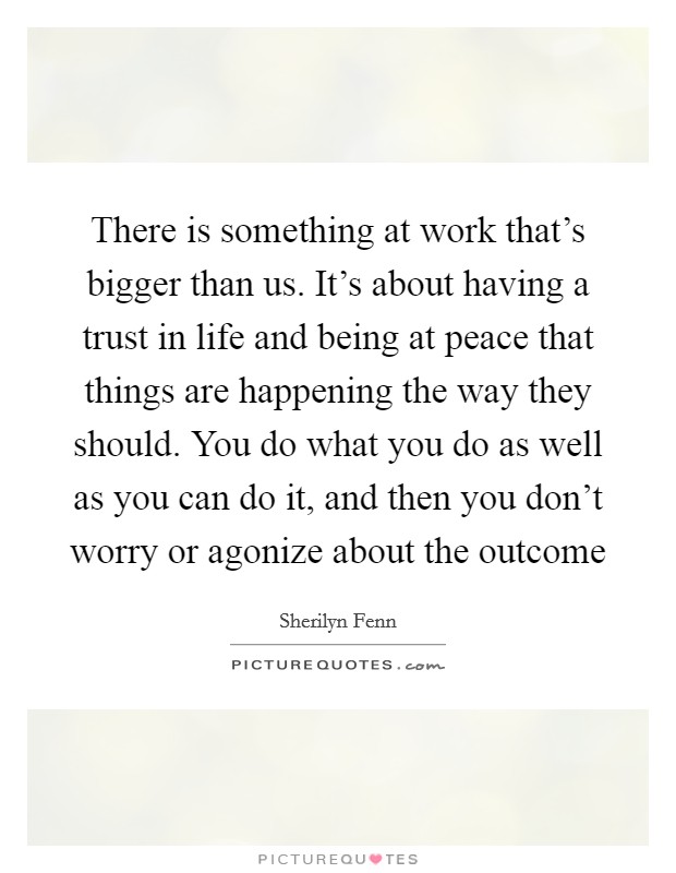 There is something at work that's bigger than us. It's about having a trust in life and being at peace that things are happening the way they should. You do what you do as well as you can do it, and then you don't worry or agonize about the outcome Picture Quote #1