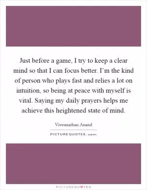 Just before a game, I try to keep a clear mind so that I can focus better. I’m the kind of person who plays fast and relies a lot on intuition, so being at peace with myself is vital. Saying my daily prayers helps me achieve this heightened state of mind Picture Quote #1