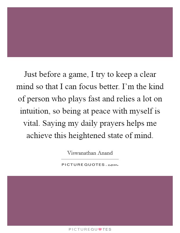 Just before a game, I try to keep a clear mind so that I can focus better. I'm the kind of person who plays fast and relies a lot on intuition, so being at peace with myself is vital. Saying my daily prayers helps me achieve this heightened state of mind. Picture Quote #1