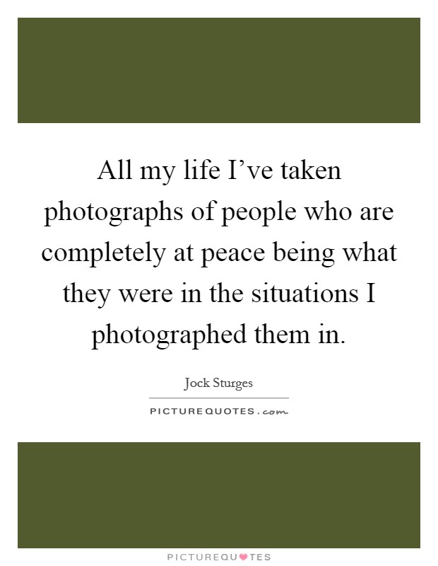 All my life I've taken photographs of people who are completely at peace being what they were in the situations I photographed them in. Picture Quote #1