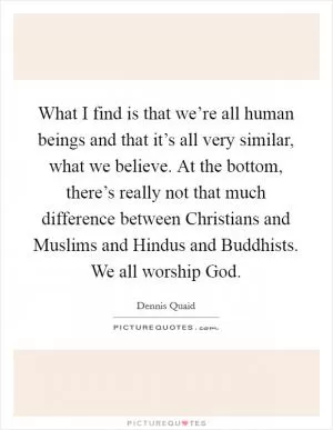 What I find is that we’re all human beings and that it’s all very similar, what we believe. At the bottom, there’s really not that much difference between Christians and Muslims and Hindus and Buddhists. We all worship God Picture Quote #1