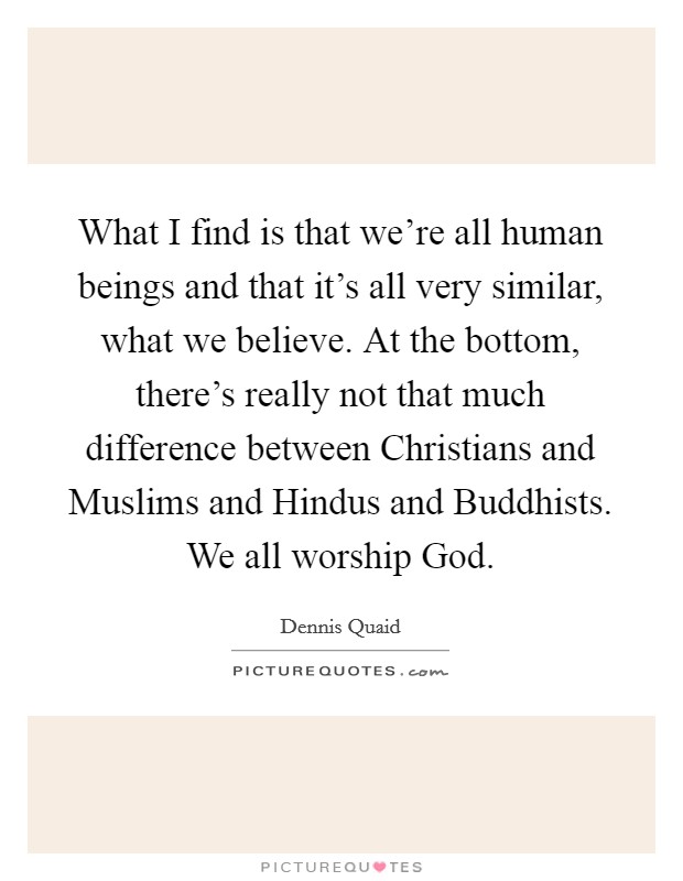 What I find is that we're all human beings and that it's all very similar, what we believe. At the bottom, there's really not that much difference between Christians and Muslims and Hindus and Buddhists. We all worship God. Picture Quote #1