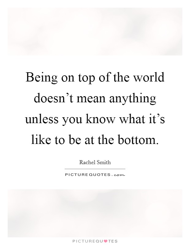 Being on top of the world doesn't mean anything unless you know what it's like to be at the bottom. Picture Quote #1