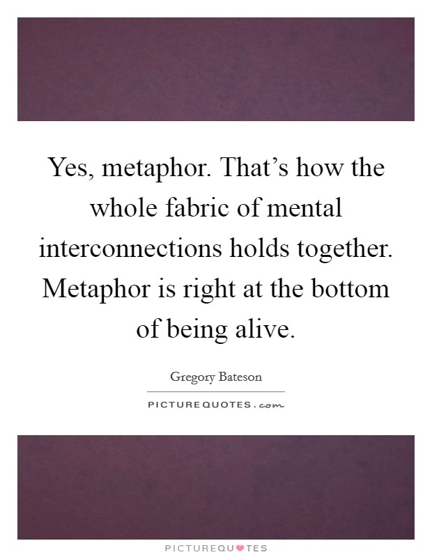 Yes, metaphor. That's how the whole fabric of mental interconnections holds together. Metaphor is right at the bottom of being alive. Picture Quote #1