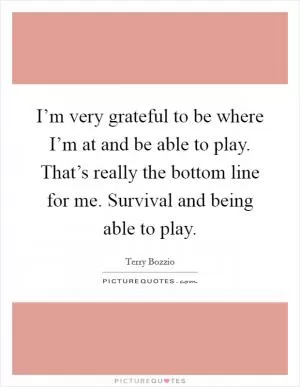 I’m very grateful to be where I’m at and be able to play. That’s really the bottom line for me. Survival and being able to play Picture Quote #1