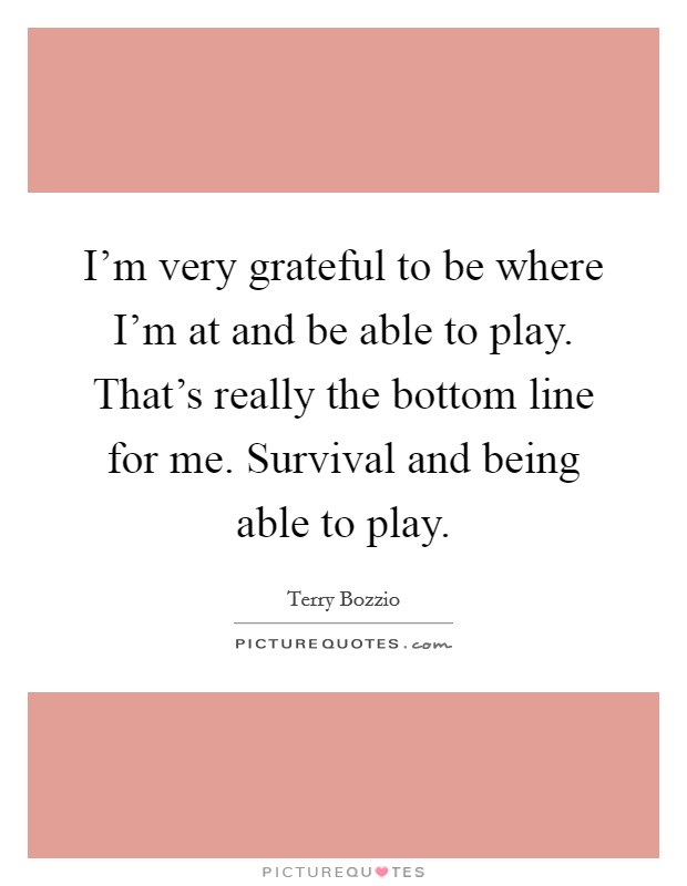 I'm very grateful to be where I'm at and be able to play. That's really the bottom line for me. Survival and being able to play. Picture Quote #1