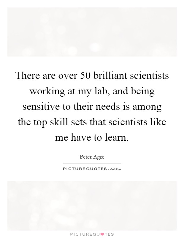 There are over 50 brilliant scientists working at my lab, and being sensitive to their needs is among the top skill sets that scientists like me have to learn. Picture Quote #1