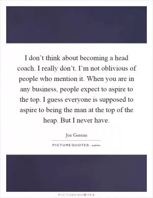 I don’t think about becoming a head coach. I really don’t. I’m not oblivious of people who mention it. When you are in any business, people expect to aspire to the top. I guess everyone is supposed to aspire to being the man at the top of the heap. But I never have Picture Quote #1
