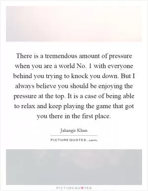 There is a tremendous amount of pressure when you are a world No. 1 with everyone behind you trying to knock you down. But I always believe you should be enjoying the pressure at the top. It is a case of being able to relax and keep playing the game that got you there in the first place Picture Quote #1