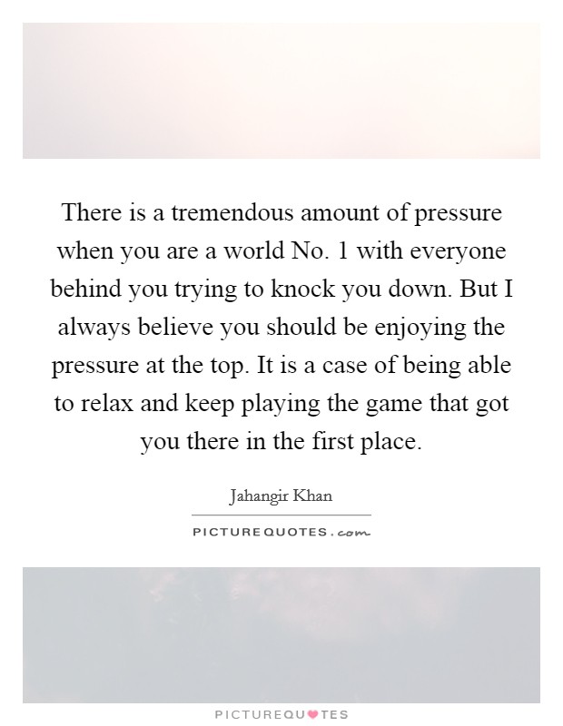 There is a tremendous amount of pressure when you are a world No. 1 with everyone behind you trying to knock you down. But I always believe you should be enjoying the pressure at the top. It is a case of being able to relax and keep playing the game that got you there in the first place. Picture Quote #1