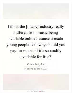 I think the [music] industry really suffered from music being available online because it made young people feel, why should you pay for music, if it’s so readily available for free? Picture Quote #1